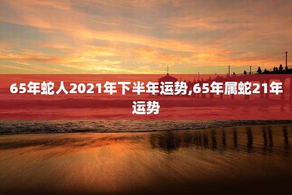 65年蛇人2021年下半年运势,65年属蛇21年运势