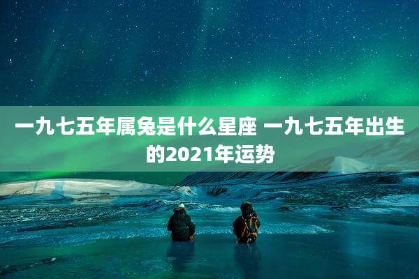 一九七五年属兔是什么星座 一九七五年出生的2021年运势