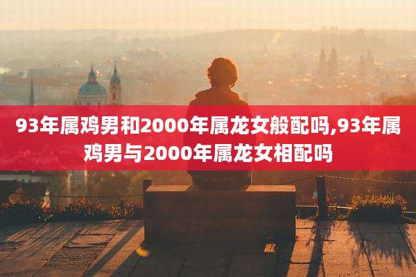 93年属鸡男和2000年属龙女般配吗,93年属鸡男与2000年属龙女相配吗
