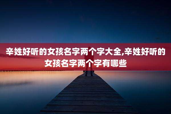 辛姓好听的女孩名字两个字大全,辛姓好听的女孩名字两个字有哪些
