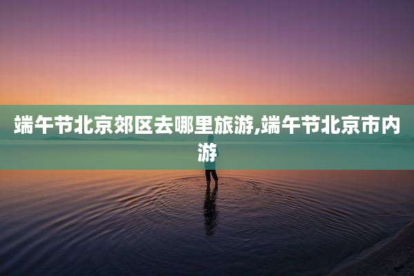 端午节北京郊区去哪里旅游,端午节北京市内游
