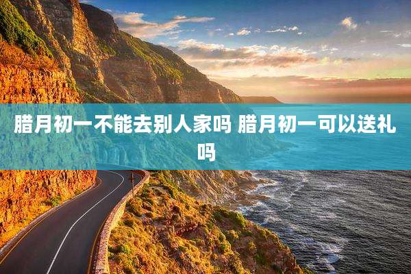 腊月初一不能去别人家吗 腊月初一可以送礼吗