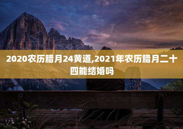 2020农历腊月24黄道,2021年农历腊月二十四能结婚吗