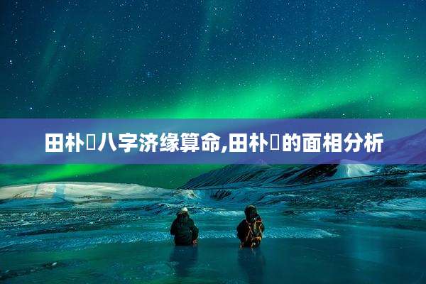 田朴珺八字济缘算命,田朴珺的面相分析