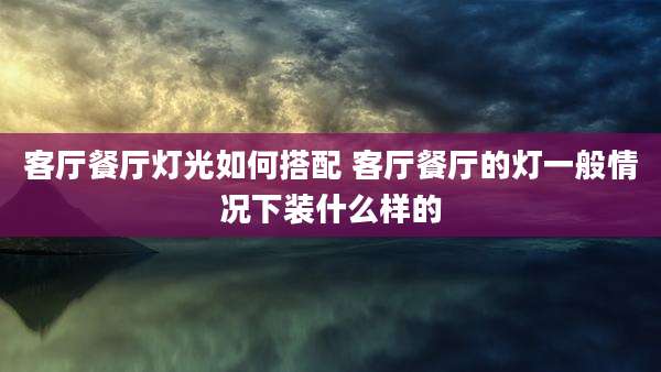 客厅餐厅灯光如何搭配 客厅餐厅的灯一般情况下装什么样的