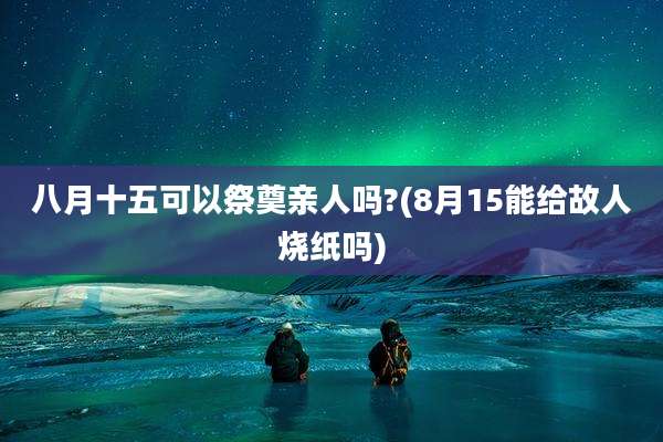 八月十五可以祭奠亲人吗?(8月15能给故人烧纸吗)