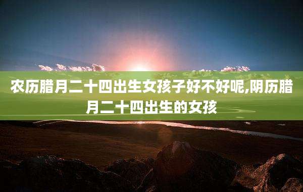 农历腊月二十四出生女孩子好不好呢,阴历腊月二十四出生的女孩