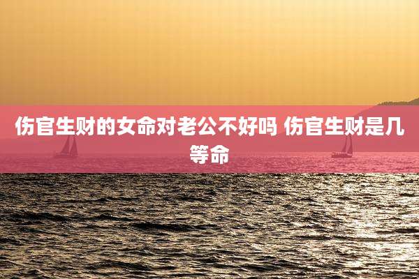 伤官生财的女命对老公不好吗 伤官生财是几等命