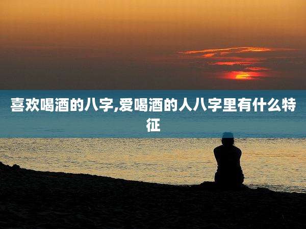 喜欢喝酒的八字,爱喝酒的人八字里有什么特征