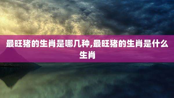 最旺猪的生肖是哪几种,最旺猪的生肖是什么生肖