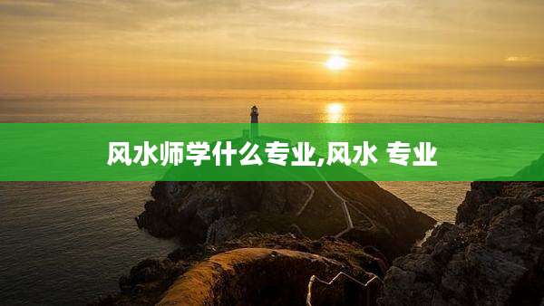 风水师学什么专业,风水 专业