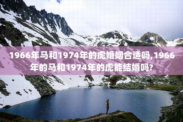 1966年马和1974年的虎婚姻合适吗,1966年的马和1974年的虎能结婚吗?
