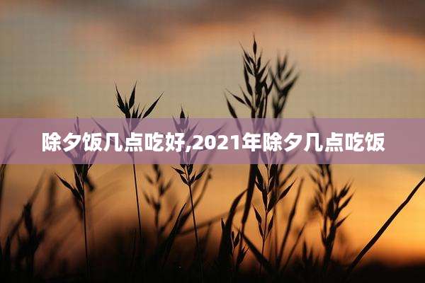 除夕饭几点吃好,2021年除夕几点吃饭
