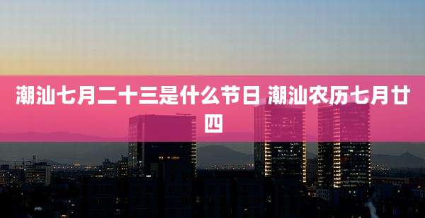潮汕七月二十三是什么节日 潮汕农历七月廿四