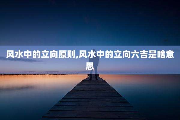 风水中的立向原则,风水中的立向六吉是啥意思