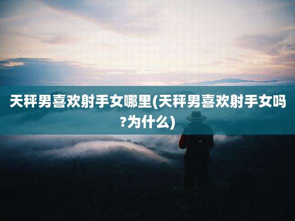 天秤男喜欢射手女哪里(天秤男喜欢射手女吗?为什么)