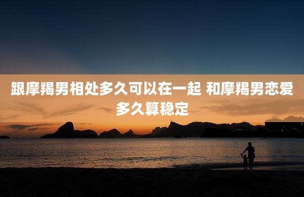跟摩羯男相处多久可以在一起 和摩羯男恋爱多久算稳定