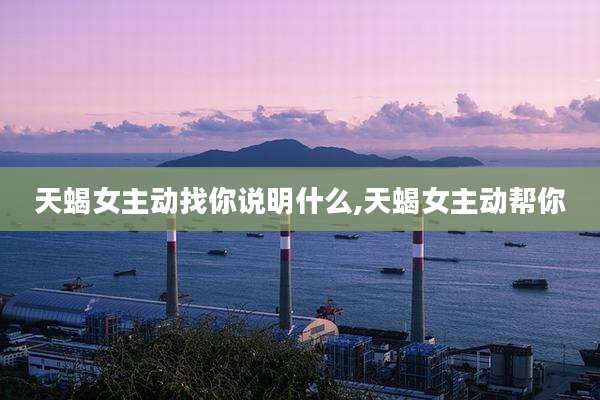 天蝎女主动找你说明什么,天蝎女主动帮你