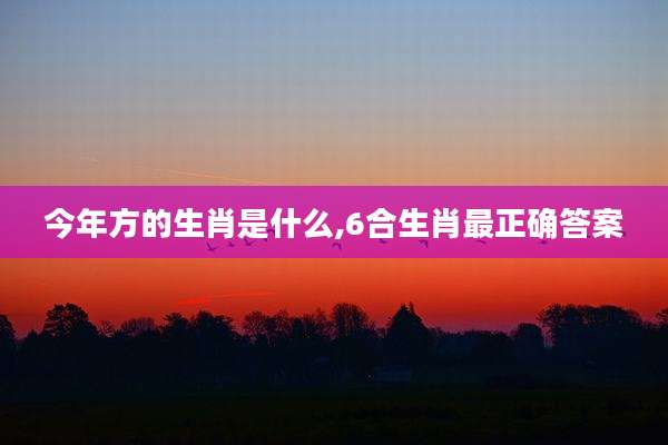 今年方的生肖是什么,6合生肖最正确答案