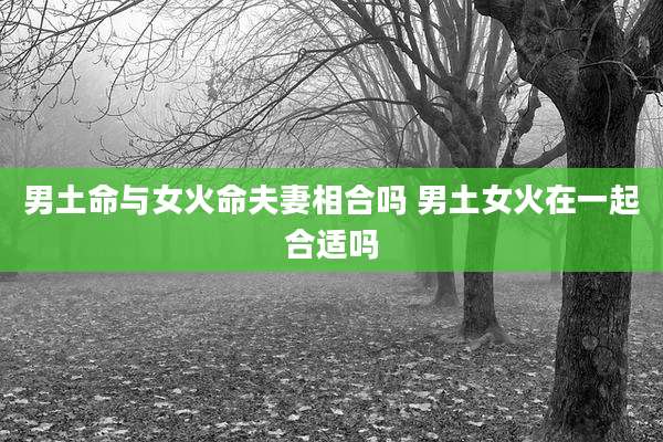 男土命与女火命夫妻相合吗 男土女火在一起合适吗