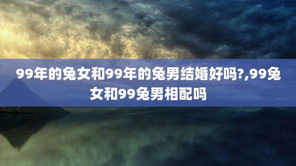 99年的兔女和99年的兔男结婚好吗?,99兔女和99兔男相配吗