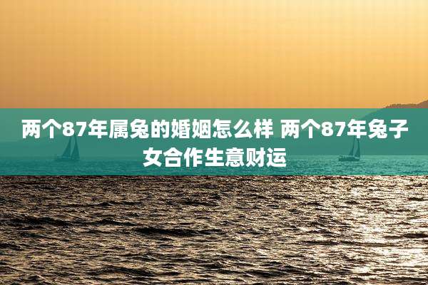 两个87年属兔的婚姻怎么样 两个87年兔子女合作生意财运