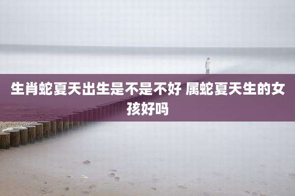 生肖蛇夏天出生是不是不好 属蛇夏天生的女孩好吗