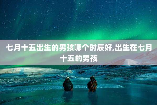 七月十五出生的男孩哪个时辰好,出生在七月十五的男孩
