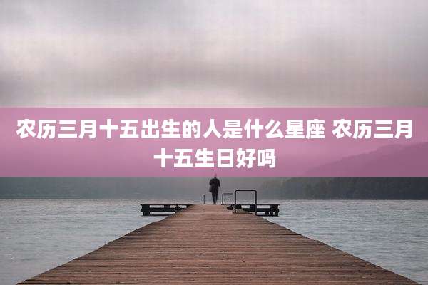 农历三月十五出生的人是什么星座 农历三月十五生日好吗