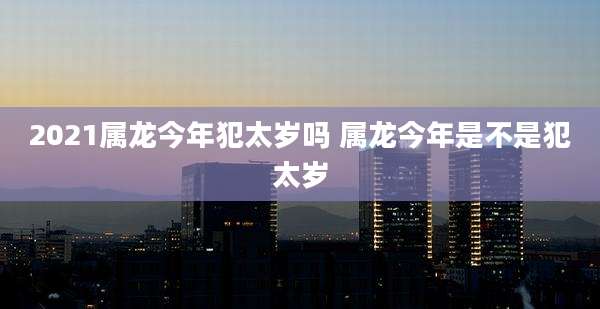 2021属龙今年犯太岁吗 属龙今年是不是犯太岁