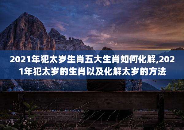 2021年犯太岁生肖五大生肖如何化解,2021年犯太岁的生肖以及化解太岁的方法