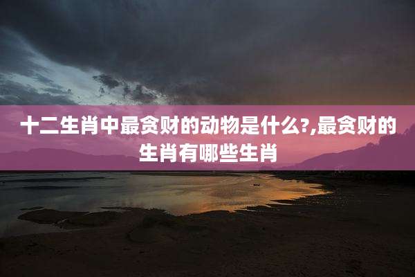 十二生肖中最贪财的动物是什么?,最贪财的生肖有哪些生肖