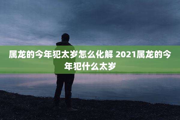 属龙的今年犯太岁怎么化解 2021属龙的今年犯什么太岁