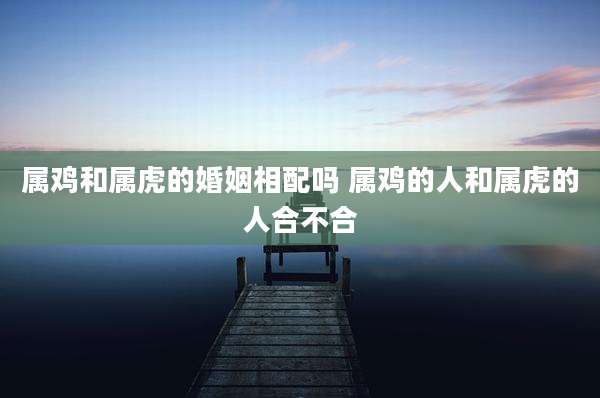 属鸡和属虎的婚姻相配吗 属鸡的人和属虎的人合不合