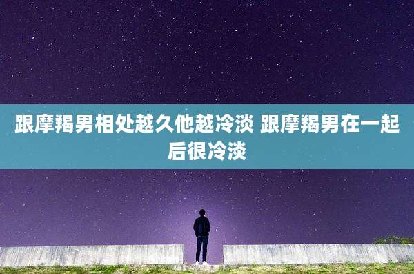 跟摩羯男相处越久他越冷淡 跟摩羯男在一起后很冷淡