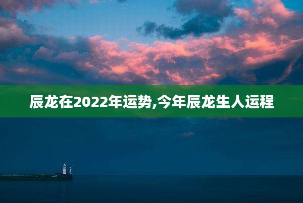 辰龙在2022年运势,今年辰龙生人运程