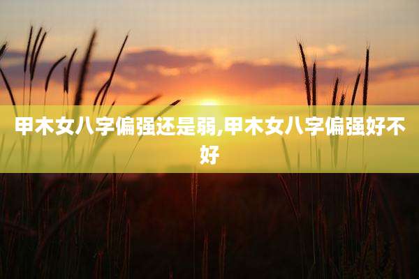 甲木女八字偏强还是弱,甲木女八字偏强好不好