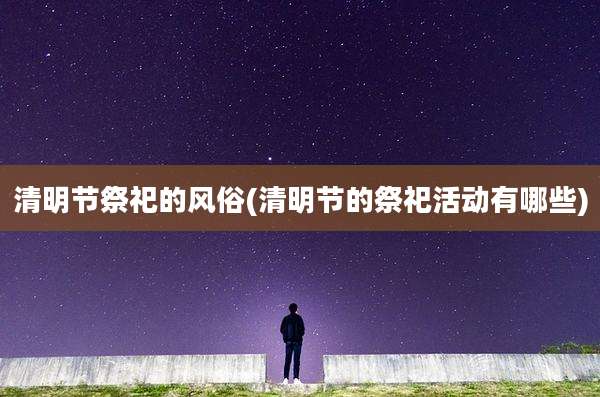 清明节祭祀的风俗(清明节的祭祀活动有哪些)