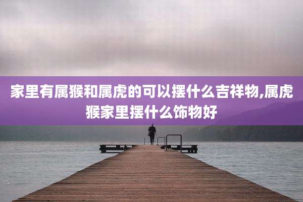 家里有属猴和属虎的可以摆什么吉祥物,属虎猴家里摆什么饰物好