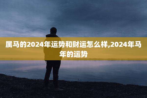 属马的2024年运势和财运怎么样,2024年马年的运势