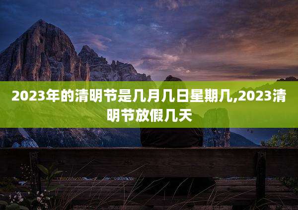 2023年的清明节是几月几日星期几,2023清明节放假几天