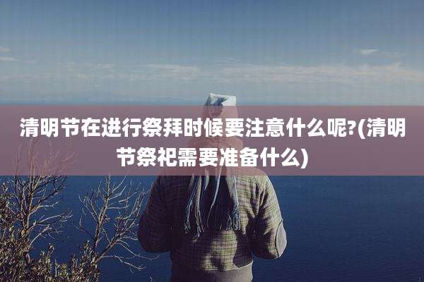 清明节在进行祭拜时候要注意什么呢?(清明节祭祀需要准备什么)