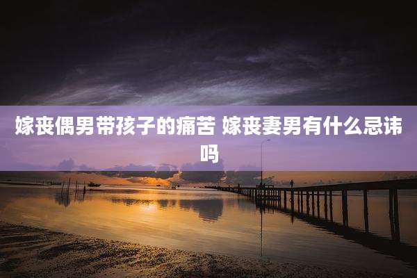 嫁丧偶男带孩子的痛苦 嫁丧妻男有什么忌讳吗