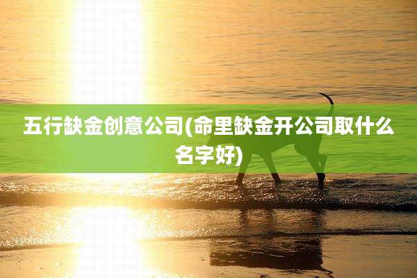 五行缺金创意公司(命里缺金开公司取什么名字好)