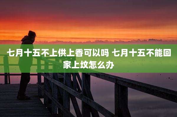 七月十五不上供上香可以吗 七月十五不能回家上坟怎么办