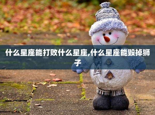 什么星座能打败什么星座,什么星座能毁掉狮子