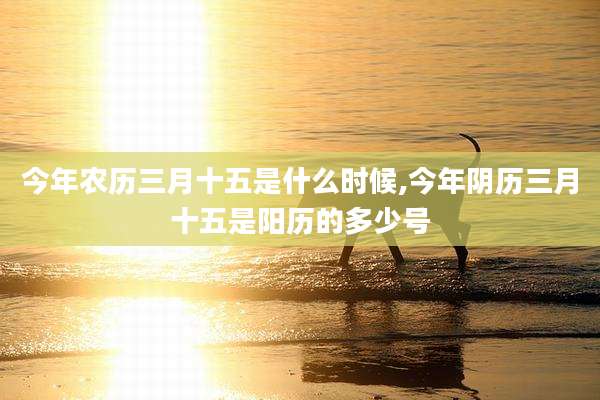 今年农历三月十五是什么时候,今年阴历三月十五是阳历的多少号