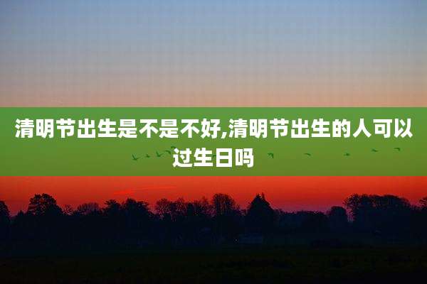 清明节出生是不是不好,清明节出生的人可以过生日吗