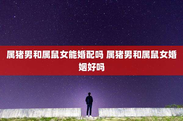 属猪男和属鼠女能婚配吗 属猪男和属鼠女婚姻好吗
