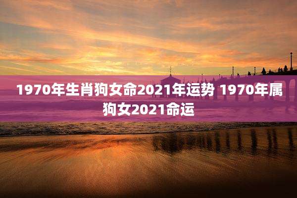 1970年生肖狗女命2021年运势 1970年属狗女2021命运